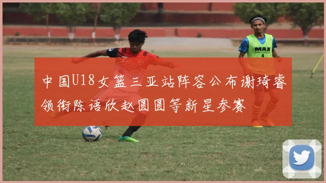 中国U18女篮三亚站阵容公布谢琦睿领衔陈语欣赵圆圆等新星参赛