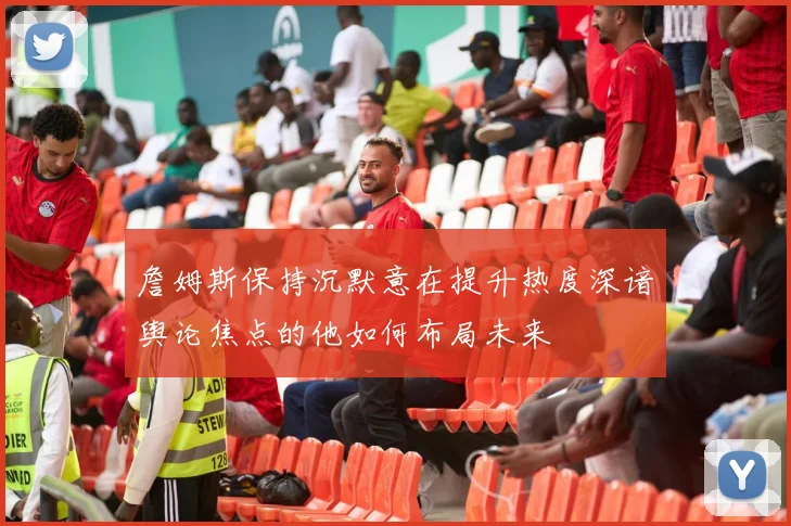 詹姆斯保持沉默意在提升热度深谙舆论焦点的他如何布局未来