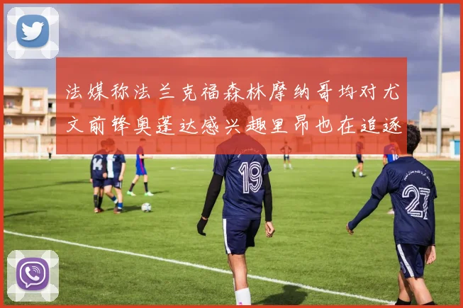 法媒称法兰克福森林摩纳哥均对尤文前锋奥蓬达感兴趣里昂也在追逐他