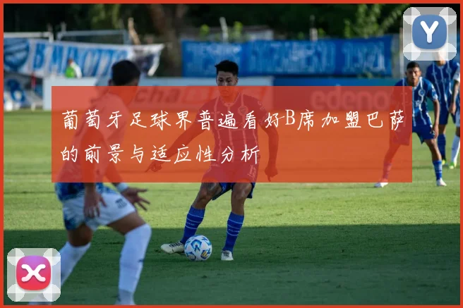 葡萄牙足球界普遍看好B席加盟巴萨的前景与适应性分析