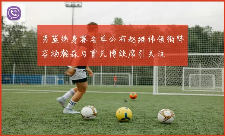 男篮热身赛名单公布赵继伟领衔阵容杨瀚森与曾凡博缺席引关注