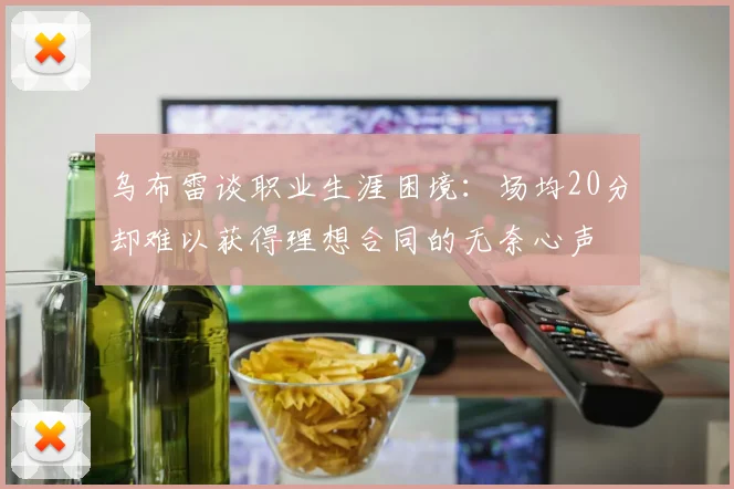 乌布雷谈职业生涯困境：场均20分却难以获得理想合同的无奈心声