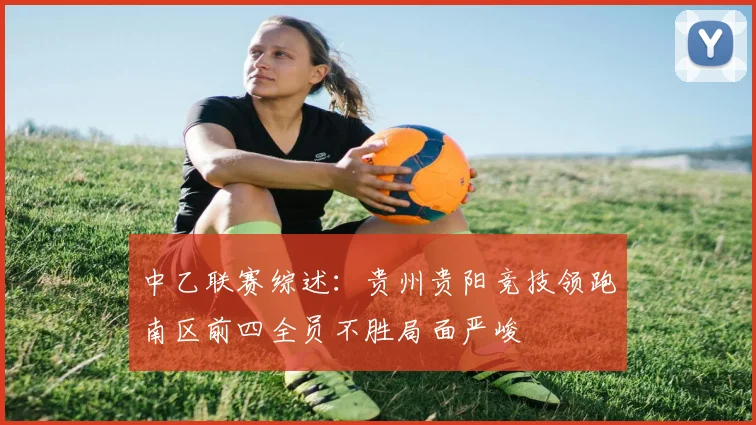 中乙联赛综述：贵州贵阳竞技领跑南区前四全员不胜局面严峻