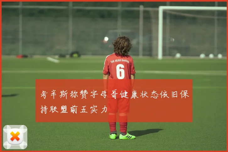 考辛斯称赞字母哥健康状态依旧保持联盟前五实力