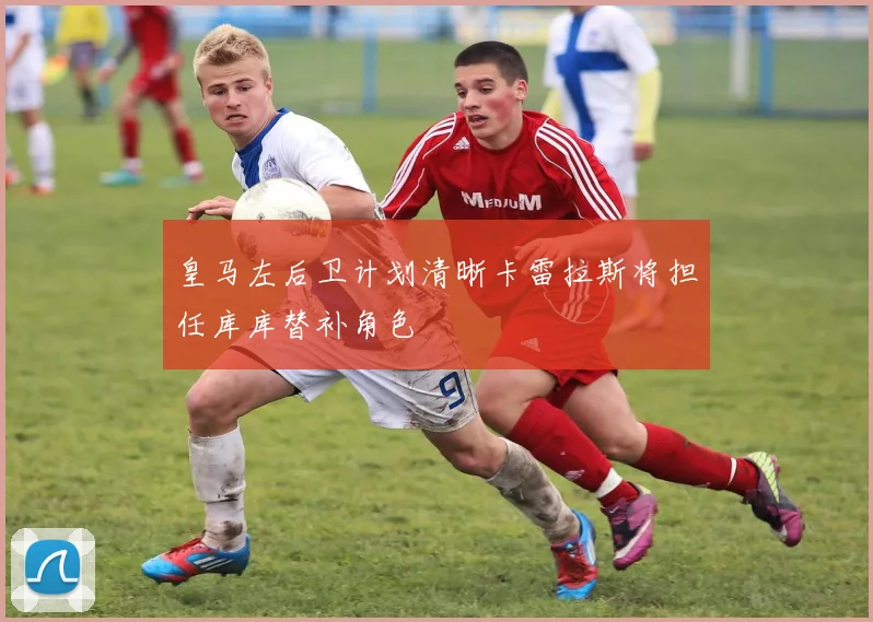 皇马左后卫计划清晰卡雷拉斯将担任库库替补角色