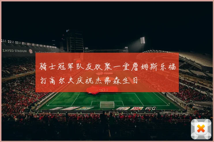 骑士冠军队友欢聚一堂詹姆斯乐福打高尔夫庆祝杰弗森生日
