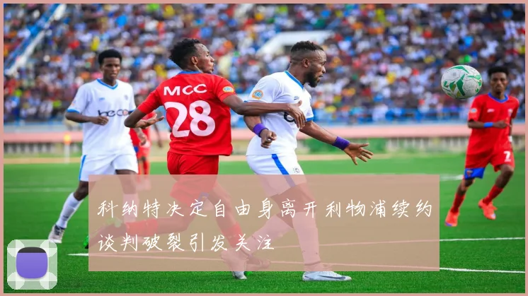 科纳特决定自由身离开利物浦续约谈判破裂引发关注