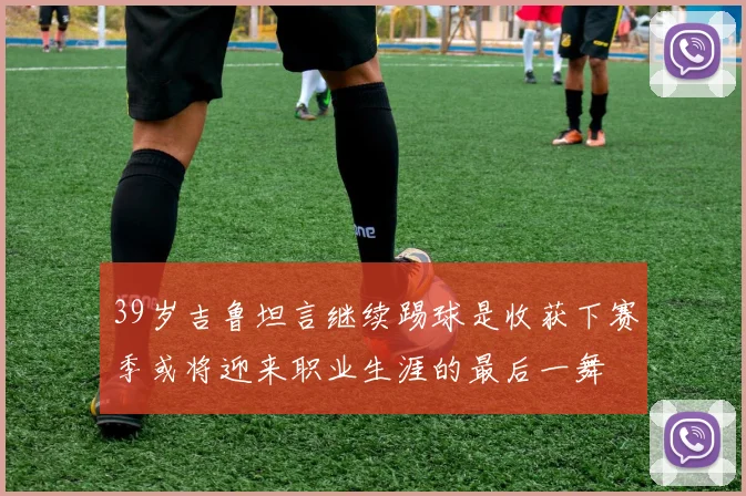 39岁吉鲁坦言继续踢球是收获下赛季或将迎来职业生涯的最后一舞