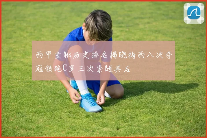 西甲金靴历史排名揭晓梅西八次夺冠领跑C罗三次紧随其后
