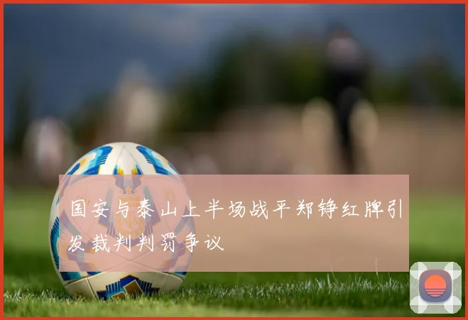 国安与泰山上半场战平郑铮红牌引发裁判判罚争议