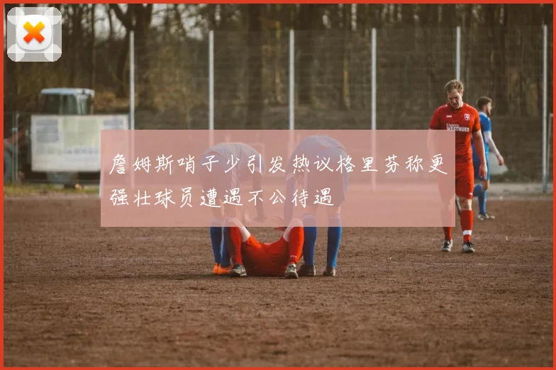詹姆斯哨子少引发热议格里芬称更强壮球员遭遇不公待遇
