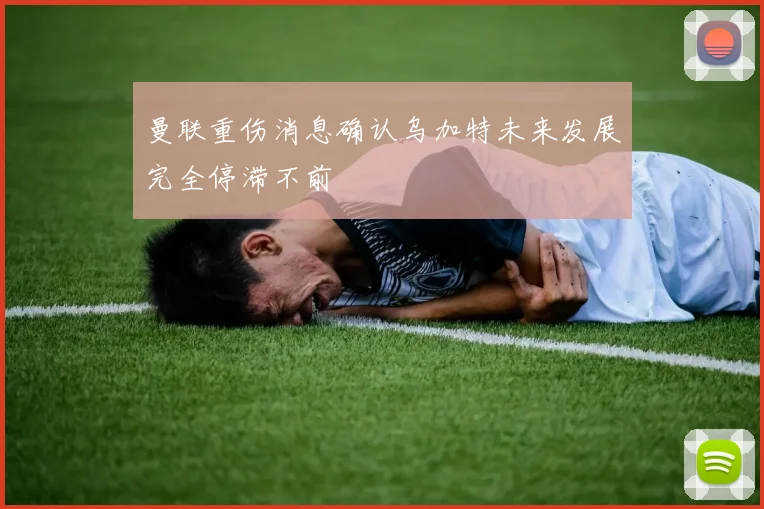 曼联重伤消息确认乌加特未来发展完全停滞不前