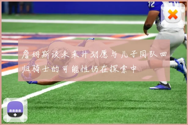 詹姆斯谈未来计划愿与儿子同队回归骑士的可能性仍在探索中