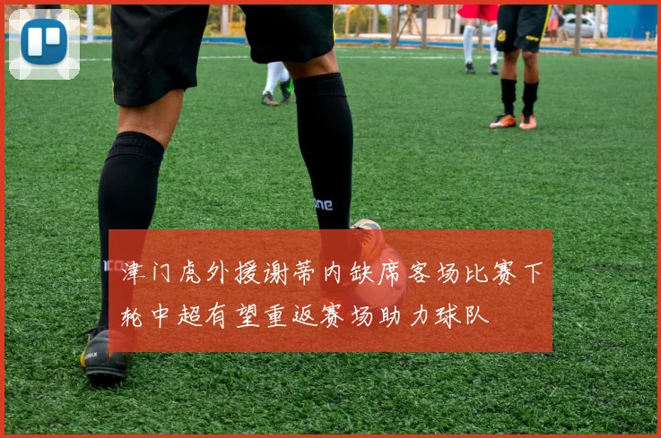 津门虎外援谢蒂内缺席客场比赛下轮中超有望重返赛场助力球队