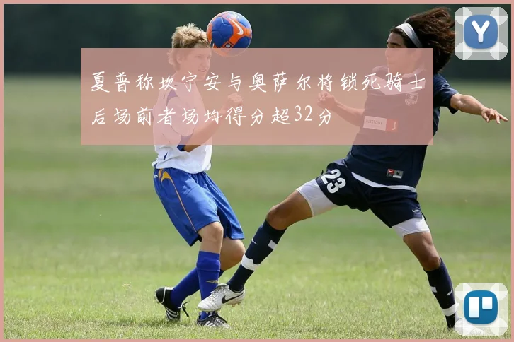 夏普称坎宁安与奥萨尔将锁死骑士后场前者场均得分超32分