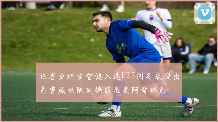记者分析玄智健入选U23国足表现出色曾成功限制热菲尼奥阿奇姆彭