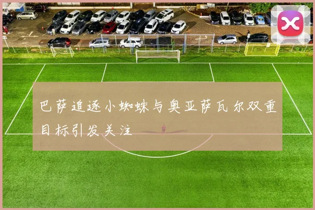 巴萨追逐小蜘蛛与奥亚萨瓦尔双重目标引发关注