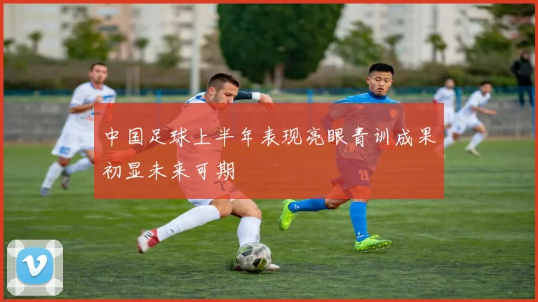 中国足球上半年表现亮眼青训成果初显未来可期